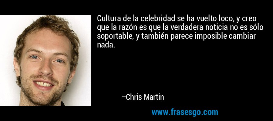 Cultura de la celebridad se ha vuelto loco, y creo que la razón es que la verdadera noticia no es sólo soportable, y también parece imposible cambiar nada. – Chris Martin