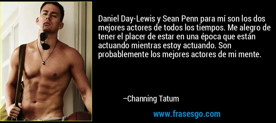 Daniel Day-Lewis y Sean Penn para mí son los dos mejores actores de todos los tiempos. Me alegro de tener el placer de estar en una época que están actuando mientras estoy actuando. Son probablemente los mejores actores de mi mente. – Channing Tatum