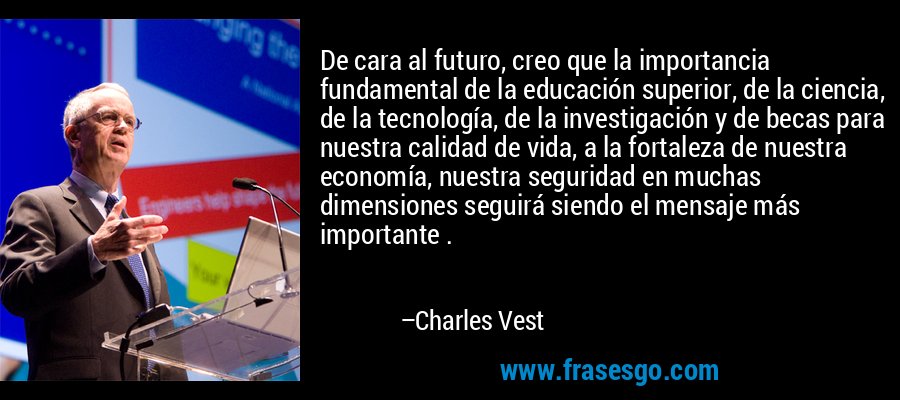 De cara al futuro, creo que la importancia fundamental de la educación superior, de la ciencia, de la tecnología, de la investigación y de becas para nuestra calidad de vida, a la fortaleza de nuestra economía, nuestra seguridad en muchas dimensiones seguirá siendo el mensaje más importante . – Charles Vest
