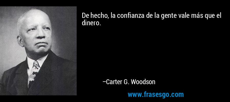 De hecho, la confianza de la gente vale más que el dinero. – Carter G. Woodson