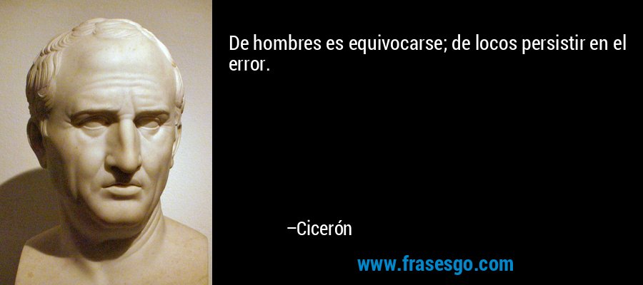 De hombres es equivocarse; de locos persistir en el error. – Cicerón