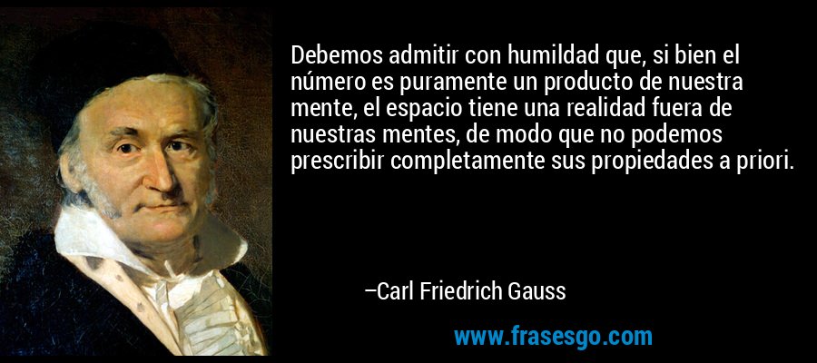Debemos admitir con humildad que, si bien el número es puramente un producto de nuestra mente, el espacio tiene una realidad fuera de nuestras mentes, de modo que no podemos prescribir completamente sus propiedades a priori. – Carl Friedrich Gauss