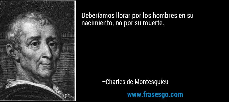 Deberíamos llorar por los hombres en su nacimiento, no por su muerte. – Charles de Montesquieu
