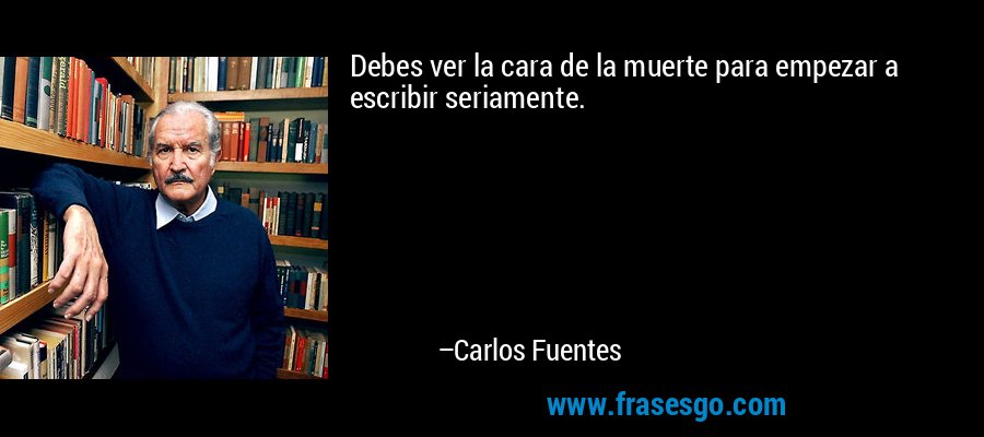 Debes ver la cara de la muerte para empezar a escribir seriamente. – Carlos Fuentes