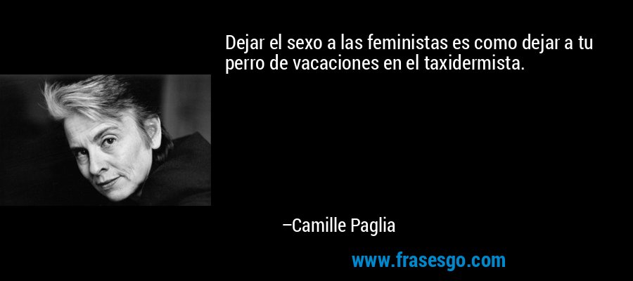 Dejar el sexo a las feministas es como dejar a tu perro de vacaciones en el taxidermista. – Camille Paglia