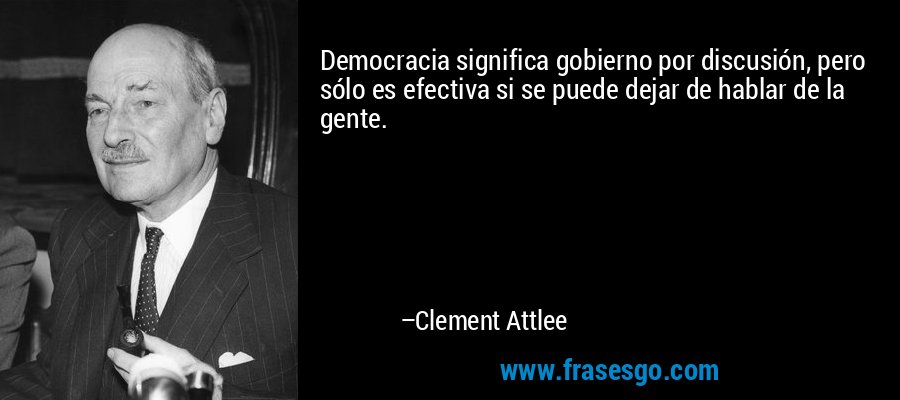 Democracia significa gobierno por discusión, pero sólo es efectiva si se puede dejar de hablar de la gente. – Clement Attlee
