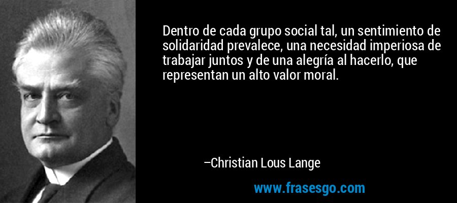 Dentro de cada grupo social tal, un sentimiento de solidaridad prevalece, una necesidad imperiosa de trabajar juntos y de una alegría al hacerlo, que representan un alto valor moral. – Christian Lous Lange