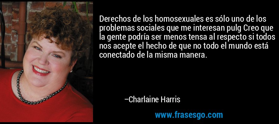 Derechos de los homosexuales es sólo uno de los problemas sociales que me interesan pulg Creo que la gente podría ser menos tensa al respecto si todos nos acepte el hecho de que no todo el mundo está conectado de la misma manera. – Charlaine Harris