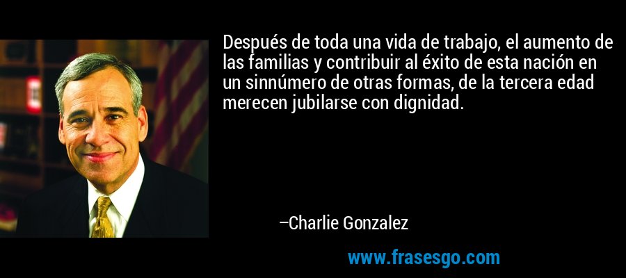 Después de toda una vida de trabajo, el aumento de las familias y contribuir al éxito de esta nación en un sinnúmero de otras formas, de la tercera edad merecen jubilarse con dignidad. – Charlie Gonzalez