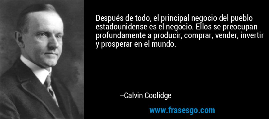 Después de todo, el principal negocio del pueblo estadounidense es el negocio. Ellos se preocupan profundamente a producir, comprar, vender, invertir y prosperar en el mundo. – Calvin Coolidge