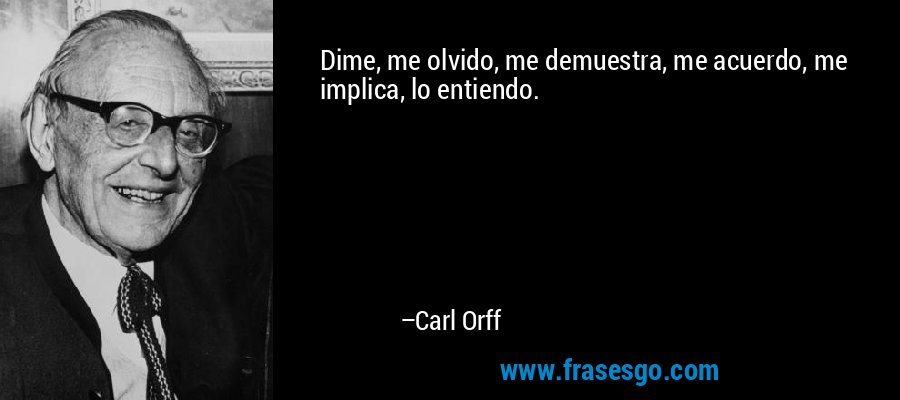 Dime, me olvido, me demuestra, me acuerdo, me implica, lo entiendo. – Carl Orff
