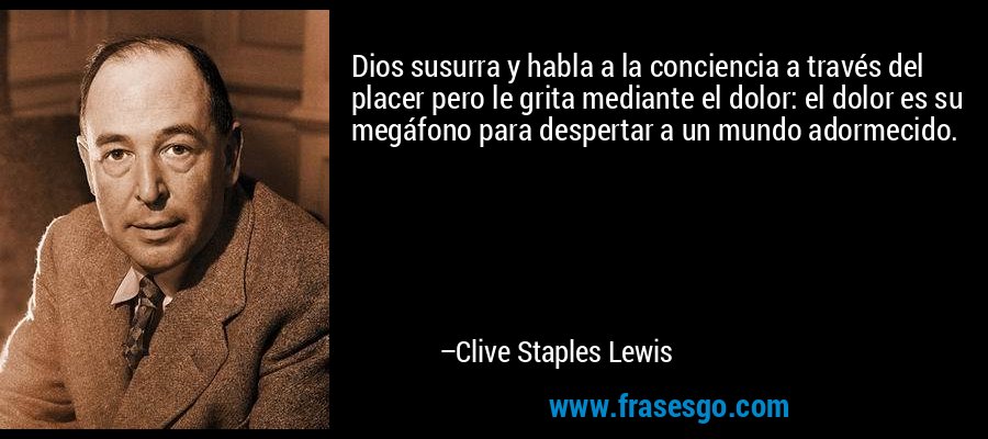 Dios susurra y habla a la conciencia a través del placer pero le grita mediante el dolor: el dolor es su megáfono para despertar a un mundo adormecido. – Clive Staples Lewis