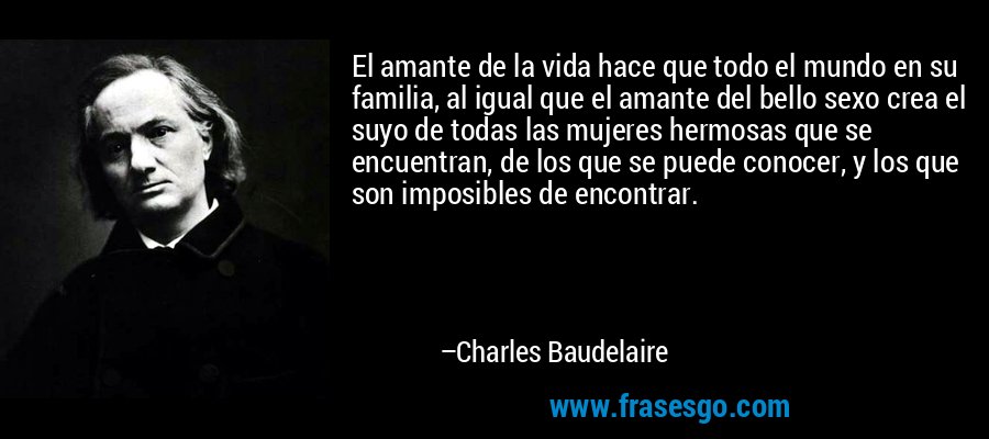 El amante de la vida hace que todo el mundo en su familia, al igual que el amante del bello sexo crea el suyo de todas las mujeres hermosas que se encuentran, de los que se puede conocer, y los que son imposibles de encontrar. – Charles Baudelaire