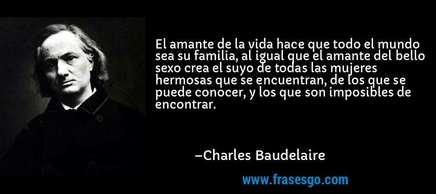 El amante de la vida hace que todo el mundo sea su familia, al igual que el amante del bello sexo crea el suyo de todas las mujeres hermosas que se encuentran, de los que se puede conocer, y los que son imposibles de encontrar. – Charles Baudelaire
