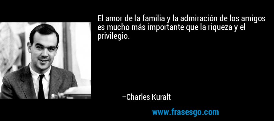El amor de la familia y la admiración de los amigos es mucho más importante que la riqueza y el privilegio. – Charles Kuralt