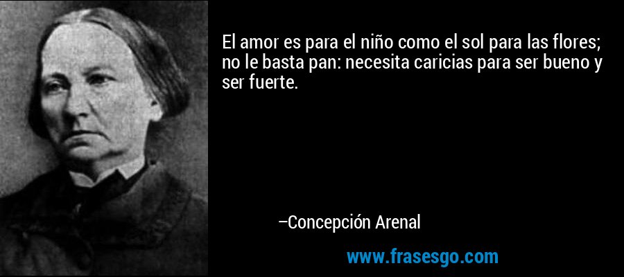 El amor es para el niño como el sol para las flores; no le basta pan: necesita caricias para ser bueno y ser fuerte. – Concepción Arenal