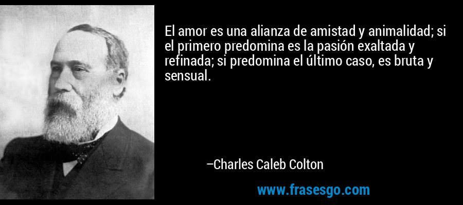 El amor es una alianza de amistad y animalidad; si el primero predomina es la pasión exaltada y refinada; si predomina el último caso, es bruta y sensual. – Charles Caleb Colton