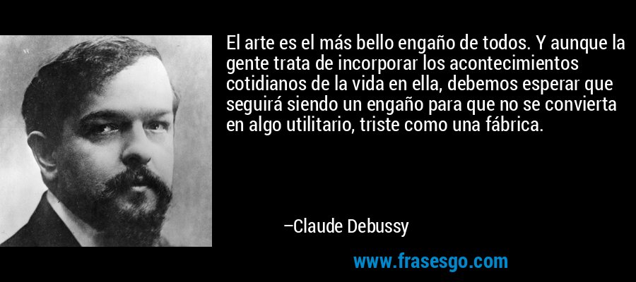 El arte es el más bello engaño de todos. Y aunque la gente trata de incorporar los acontecimientos cotidianos de la vida en ella, debemos esperar que seguirá siendo un engaño para que no se convierta en algo utilitario, triste como una fábrica. – Claude Debussy