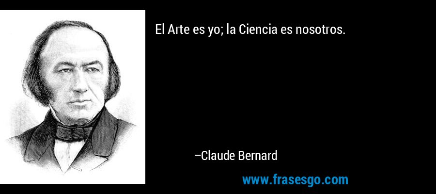 El Arte es yo; la Ciencia es nosotros. – Claude Bernard