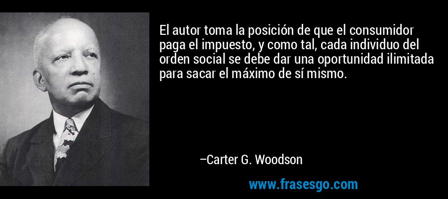 El autor toma la posición de que el consumidor paga el impuesto, y como tal, cada individuo del orden social se debe dar una oportunidad ilimitada para sacar el máximo de sí mismo. – Carter G. Woodson
