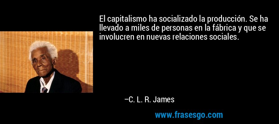 El capitalismo ha socializado la producción. Se ha llevado a miles de personas en la fábrica y que se involucren en nuevas relaciones sociales. – C. L. R. James
