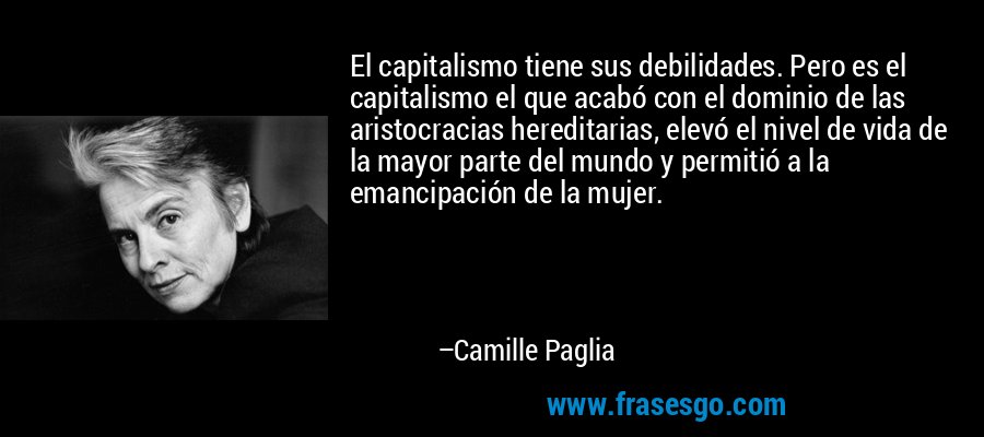 El capitalismo tiene sus debilidades. Pero es el capitalismo el que acabó con el dominio de las aristocracias hereditarias, elevó el nivel de vida de la mayor parte del mundo y permitió a la emancipación de la mujer. – Camille Paglia