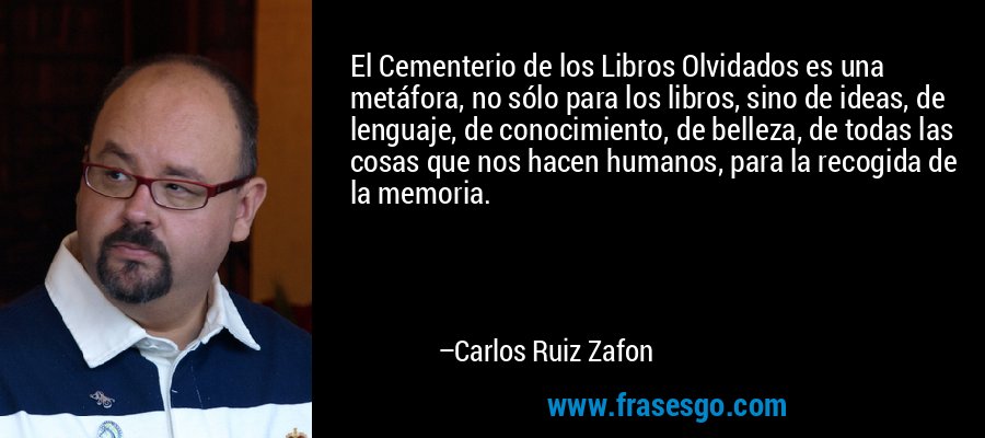 El Cementerio de los Libros Olvidados es una metáfora, no sólo para los libros, sino de ideas, de lenguaje, de conocimiento, de belleza, de todas las cosas que nos hacen humanos, para la recogida de la memoria. – Carlos Ruiz Zafon