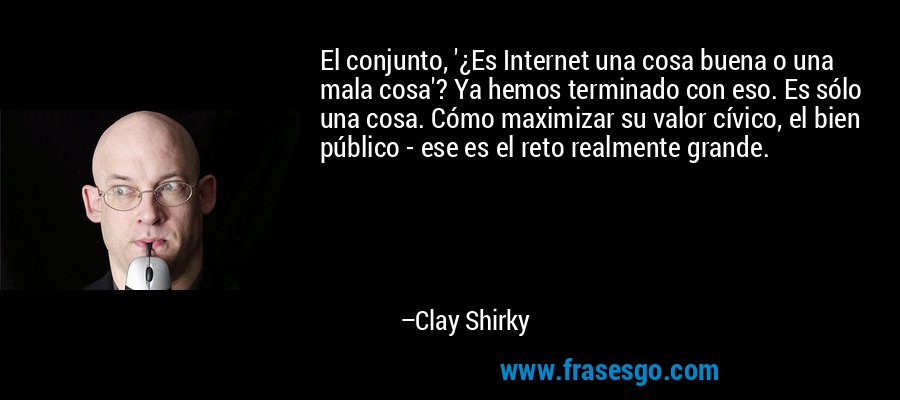 El conjunto, '¿Es Internet una cosa buena o una mala cosa'? Ya hemos terminado con eso. Es sólo una cosa. Cómo maximizar su valor cívico, el bien público - ese es el reto realmente grande. – Clay Shirky