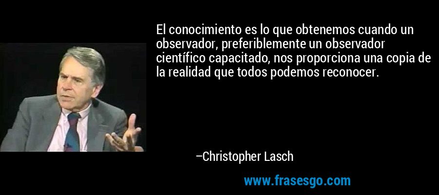 El conocimiento es lo que obtenemos cuando un observador, preferiblemente un observador científico capacitado, nos proporciona una copia de la realidad que todos podemos reconocer. – Christopher Lasch