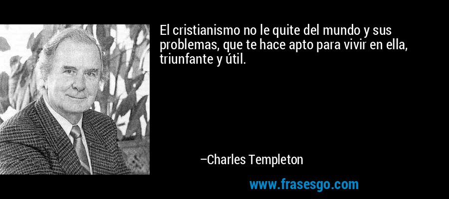 El cristianismo no le quite del mundo y sus problemas, que te hace apto para vivir en ella, triunfante y útil. – Charles Templeton