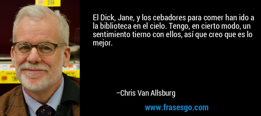 El Dick, Jane, y los cebadores para comer han ido a la biblioteca en el cielo. Tengo, en cierto modo, un sentimiento tierno con ellos, así que creo que es lo mejor. – Chris Van Allsburg