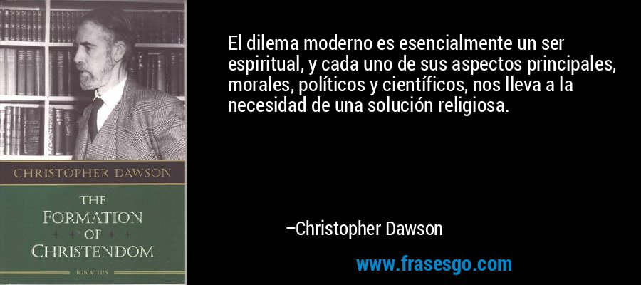 El dilema moderno es esencialmente un ser espiritual, y cada uno de sus aspectos principales, morales, políticos y científicos, nos lleva a la necesidad de una solución religiosa. – Christopher Dawson