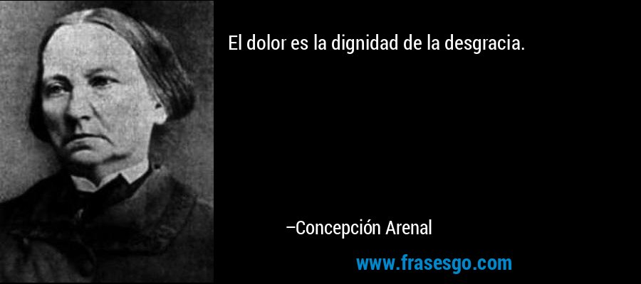 El dolor es la dignidad de la desgracia. – Concepción Arenal