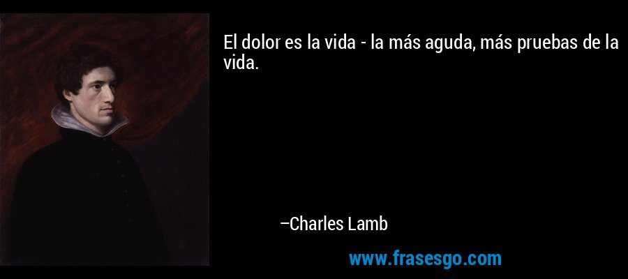 El dolor es la vida - la más aguda, más pruebas de la vida. – Charles Lamb