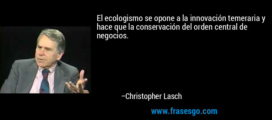 El ecologismo se opone a la innovación temeraria y hace que la conservación del orden central de negocios. – Christopher Lasch