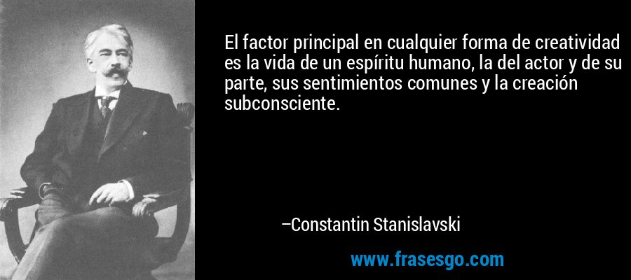 El factor principal en cualquier forma de creatividad es la vida de un espíritu humano, la del actor y de su parte, sus sentimientos comunes y la creación subconsciente. – Constantin Stanislavski