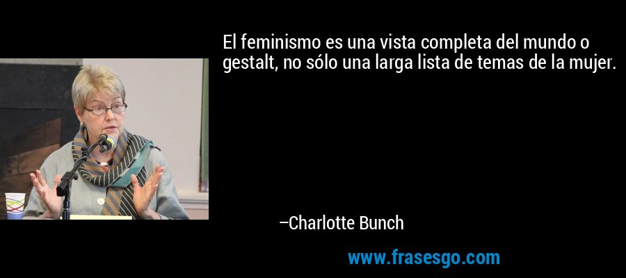 El feminismo es una vista completa del mundo o gestalt, no sólo una larga lista de temas de la mujer. – Charlotte Bunch