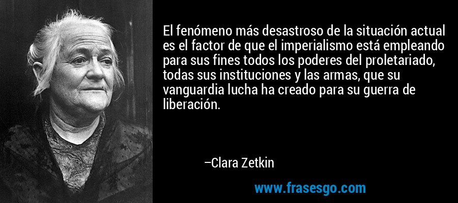 El fenómeno más desastroso de la situación actual es el factor de que el imperialismo está empleando para sus fines todos los poderes del proletariado, todas sus instituciones y las armas, que su vanguardia lucha ha creado para su guerra de liberación. – Clara Zetkin