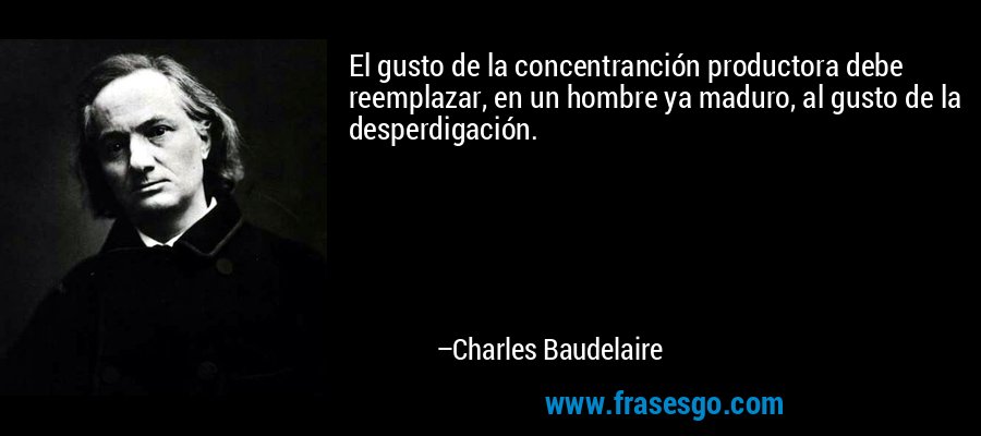 El gusto de la concentranción productora debe reemplazar, en un hombre ya maduro, al gusto de la desperdigación. – Charles Baudelaire