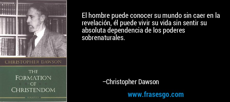 El hombre puede conocer su mundo sin caer en la revelación, él puede vivir su vida sin sentir su absoluta dependencia de los poderes sobrenaturales. – Christopher Dawson