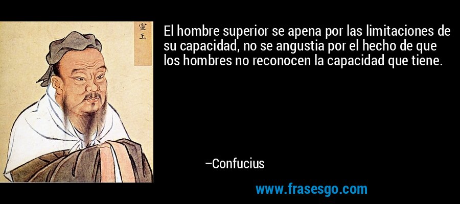 El hombre superior se apena por las limitaciones de su capacidad, no se angustia por el hecho de que los hombres no reconocen la capacidad que tiene. – Confucius