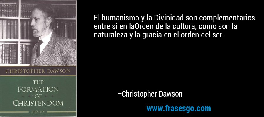 El humanismo y la Divinidad son complementarios entre sí en laOrden de la cultura, como son la naturaleza y la gracia en el orden del ser. – Christopher Dawson