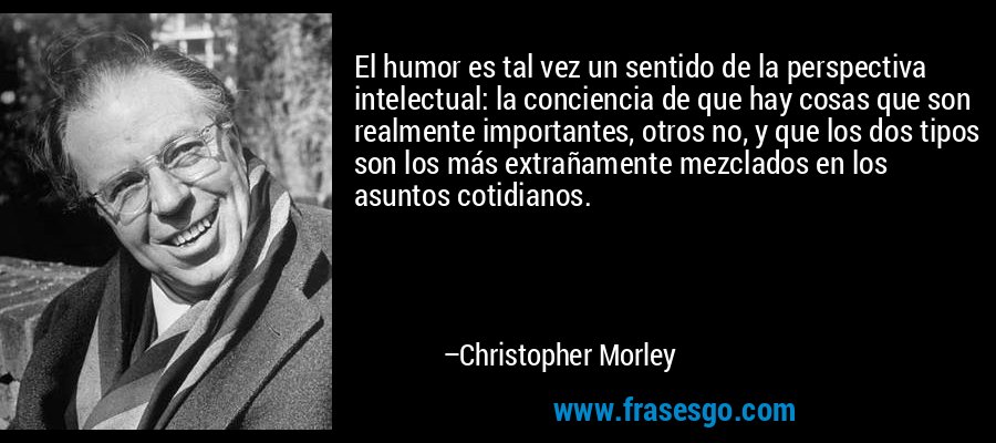 El humor es tal vez un sentido de la perspectiva intelectual: la conciencia de que hay cosas que son realmente importantes, otros no, y que los dos tipos son los más extrañamente mezclados en los asuntos cotidianos. – Christopher Morley