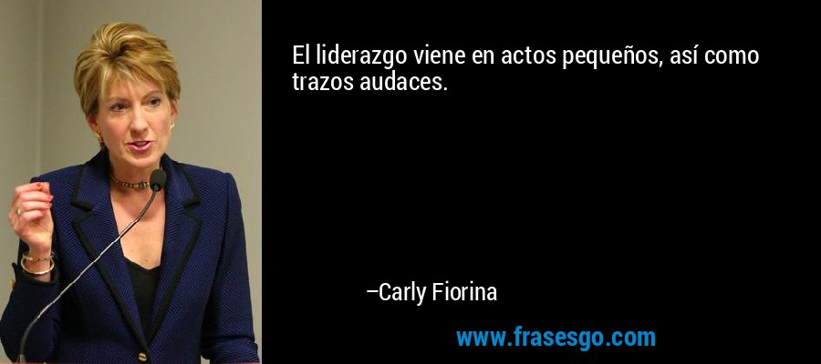 El liderazgo viene en actos pequeños, así como trazos audaces. – Carly Fiorina