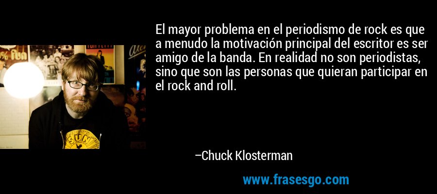 El mayor problema en el periodismo de rock es que a menudo la motivación principal del escritor es ser amigo de la banda. En realidad no son periodistas, sino que son las personas que quieran participar en el rock and roll. – Chuck Klosterman