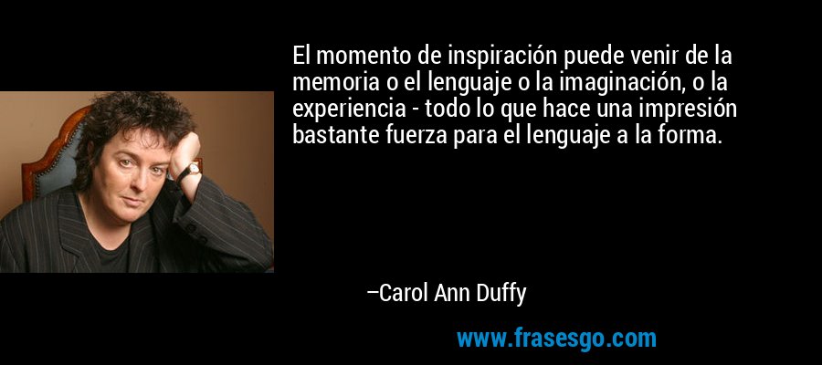 El momento de inspiración puede venir de la memoria o el lenguaje o la imaginación, o la experiencia - todo lo que hace una impresión bastante fuerza para el lenguaje a la forma. – Carol Ann Duffy