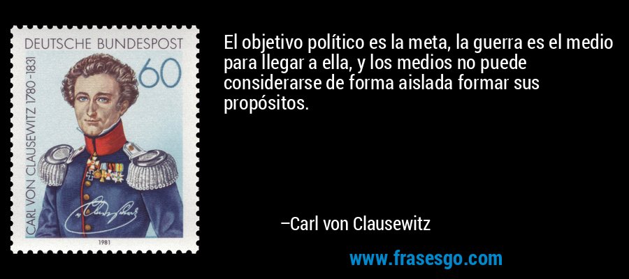 El objetivo político es la meta, la guerra es el medio para llegar a ella, y los medios no puede considerarse de forma aislada formar sus propósitos. – Carl von Clausewitz