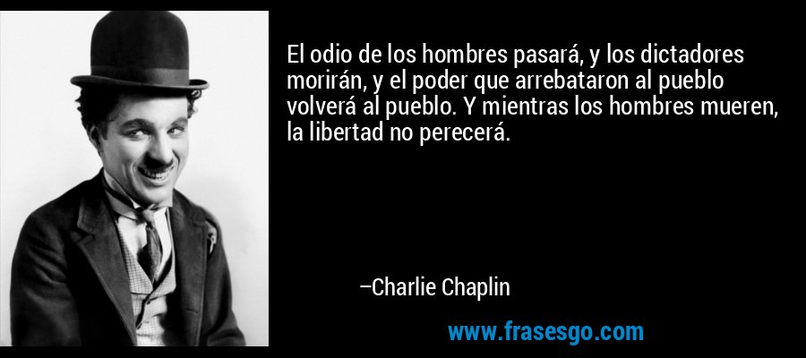 El odio de los hombres pasará, y los dictadores morirán, y el poder que arrebataron al pueblo volverá al pueblo. Y mientras los hombres mueren, la libertad no perecerá. – Charlie Chaplin