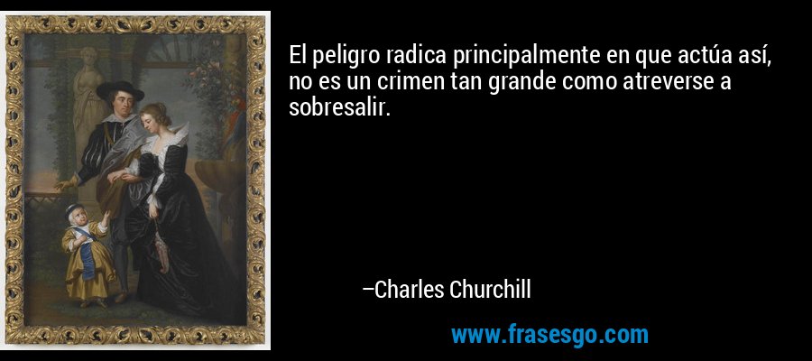 El peligro radica principalmente en que actúa así, no es un crimen tan grande como atreverse a sobresalir. – Charles Churchill