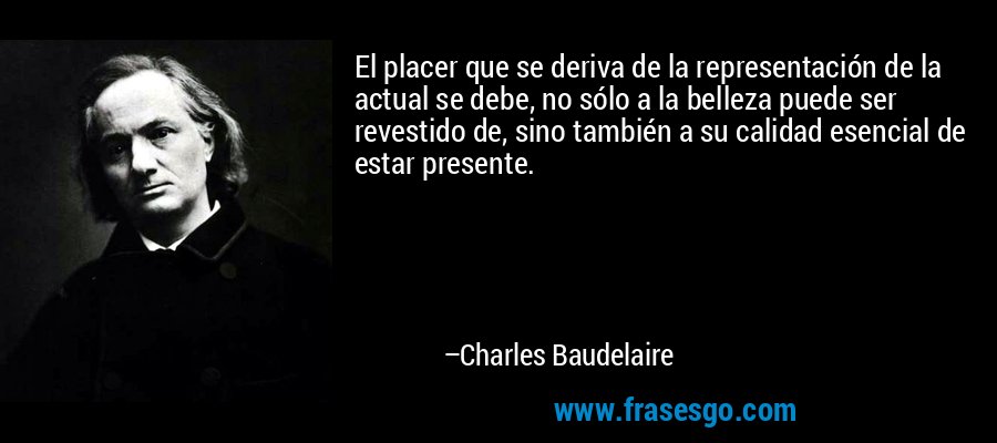 El placer que se deriva de la representación de la actual se debe, no sólo a la belleza puede ser revestido de, sino también a su calidad esencial de estar presente. – Charles Baudelaire